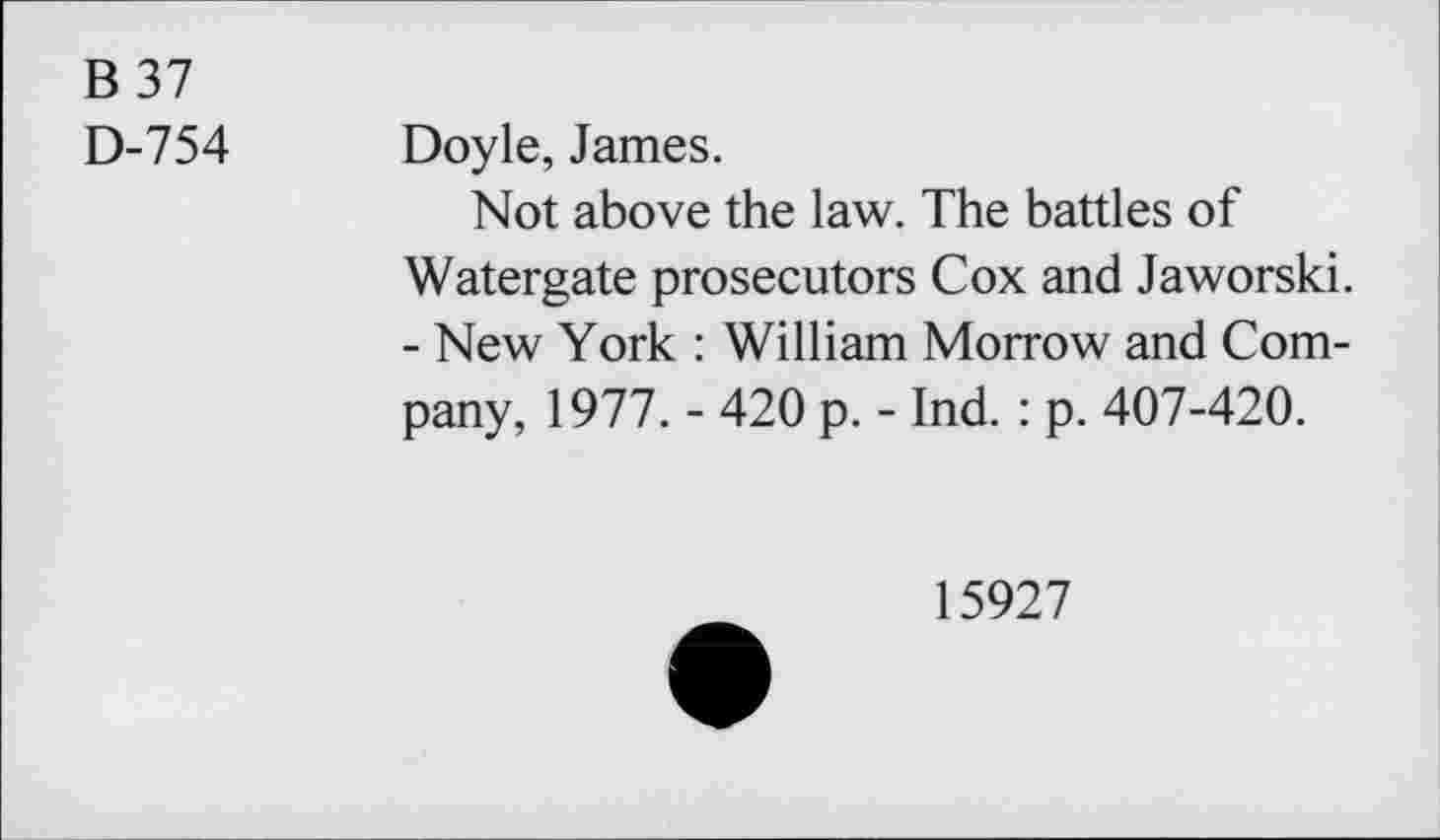 ﻿B37
D-754
Doyle, James.
Not above the law. The battles of Watergate prosecutors Cox and Jaworski. - New York : William Morrow and Company, 1977. - 420 p. - Ind. : p. 407-420.
15927